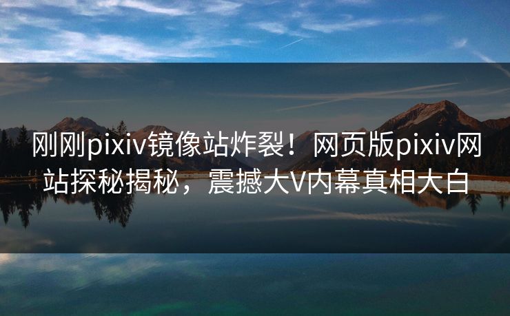 刚刚pixiv镜像站炸裂！网页版pixiv网站探秘揭秘，震撼大V内幕真相大白
