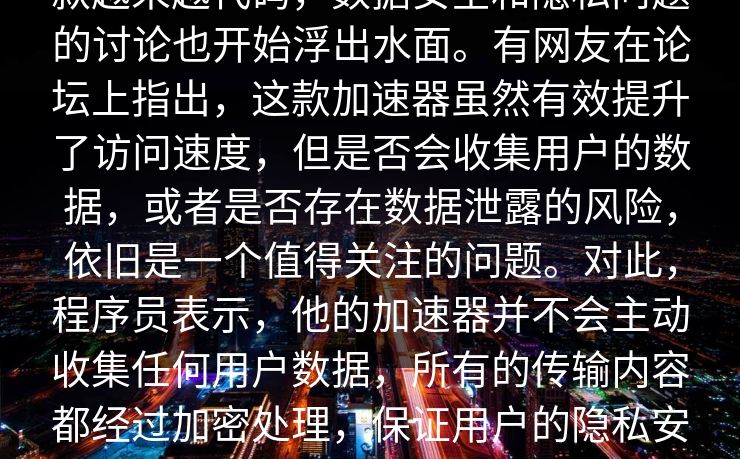 款越来越代码，数据安全和隐私问题的讨论也开始浮出水面。有网友在论坛上指出，这款加速器虽然有效提升了访问速度，但是否会收集用户的数据，或者是否存在数据泄露的风险，依旧是一个值得关注的问题。对此，程序员表示，他的加速器并不会主动收集任何用户数据，所有的传输内容都经过加密处理，保证用户的隐私安全。