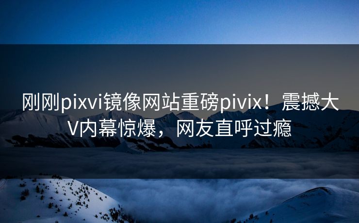 刚刚pixvi镜像网站重磅pivix！震撼大V内幕惊爆，网友直呼过瘾