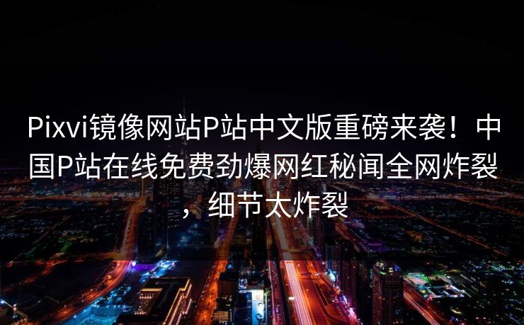 Pixvi镜像网站P站中文版重磅来袭！中国P站在线免费劲爆网红秘闻全网炸裂，细节太炸裂