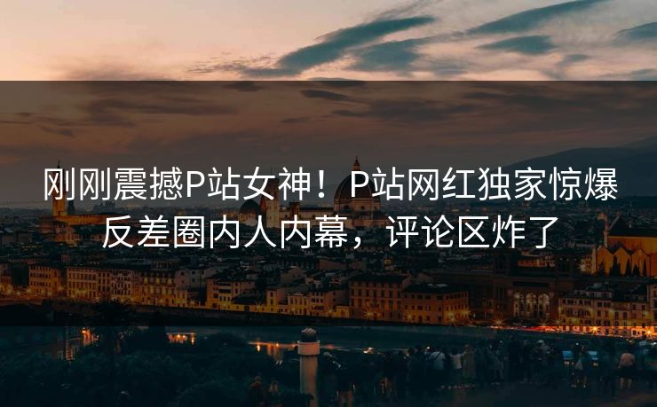 刚刚震撼P站女神！P站网红独家惊爆反差圈内人内幕，评论区炸了