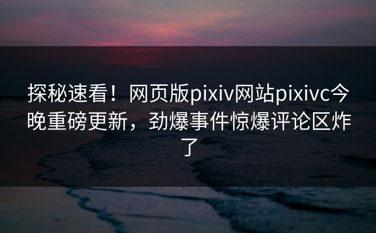 探秘速看！网页版pixiv网站pixivc今晚重磅更新，劲爆事件惊爆评论区炸了