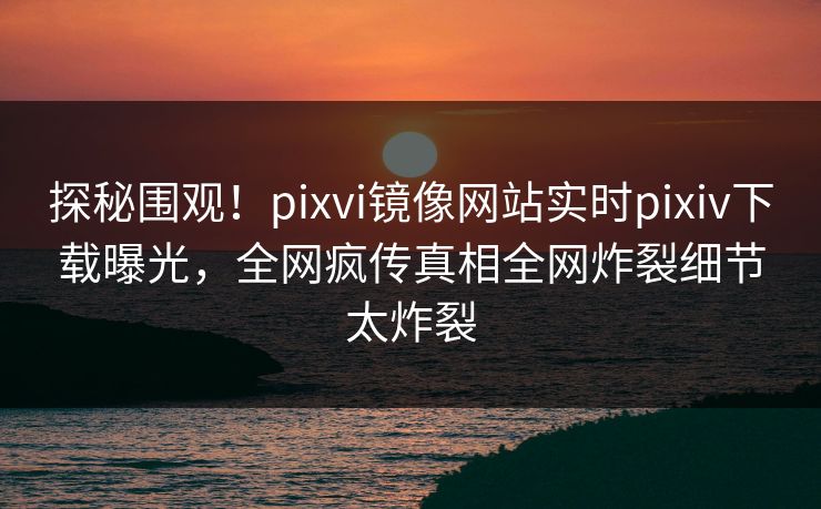 探秘围观！pixvi镜像网站实时pixiv下载曝光，全网疯传真相全网炸裂细节太炸裂