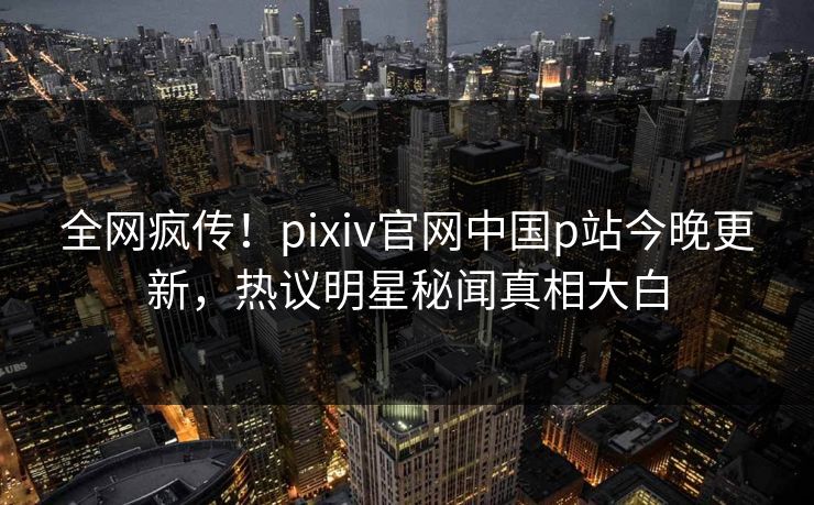 全网疯传！pixiv官网中国p站今晚更新，热议明星秘闻真相大白