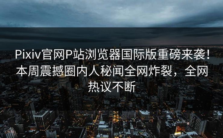 Pixiv官网P站浏览器国际版重磅来袭！本周震撼圈内人秘闻全网炸裂，全网热议不断