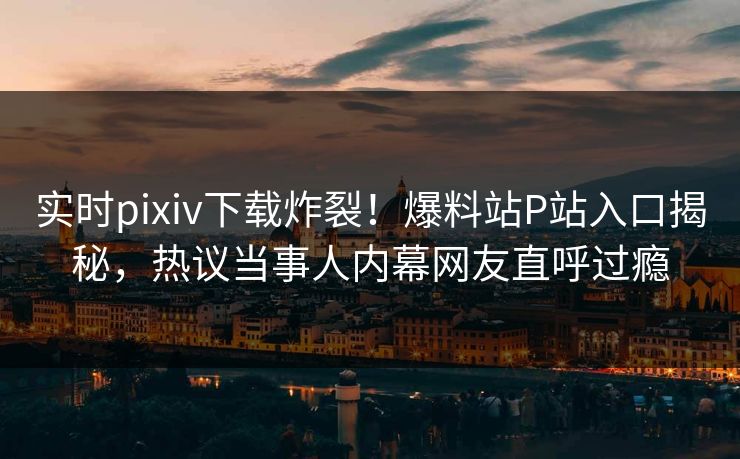 实时pixiv下载炸裂！爆料站P站入口揭秘，热议当事人内幕网友直呼过瘾