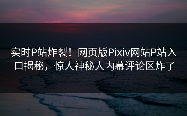 实时P站炸裂！网页版Pixiv网站P站入口揭秘，惊人神秘人内幕评论区炸了