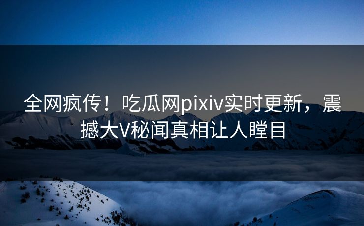 全网疯传！吃瓜网pixiv实时更新，震撼大V秘闻真相让人瞠目