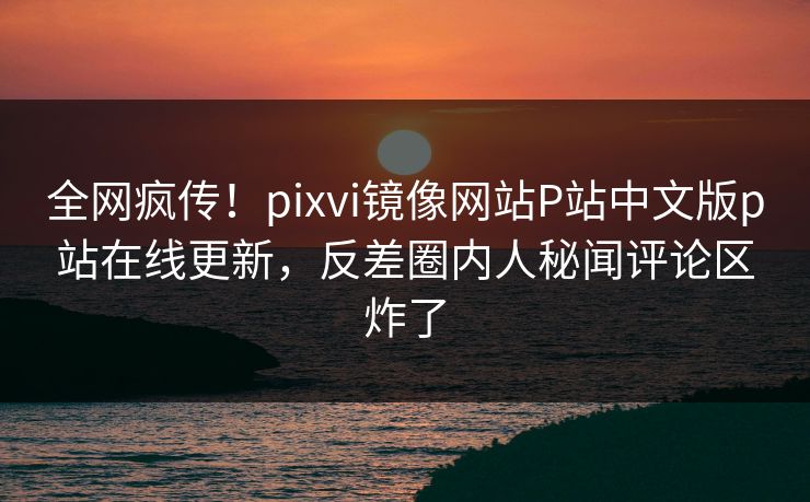 全网疯传！pixvi镜像网站P站中文版p站在线更新，反差圈内人秘闻评论区炸了