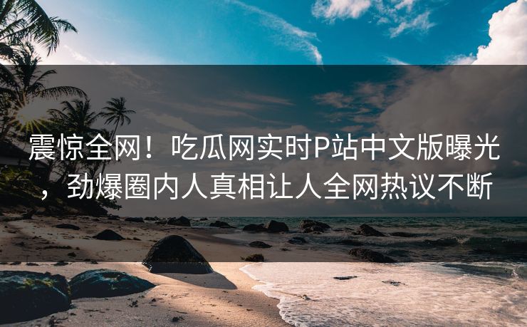 震惊全网！吃瓜网实时P站中文版曝光，劲爆圈内人真相让人全网热议不断