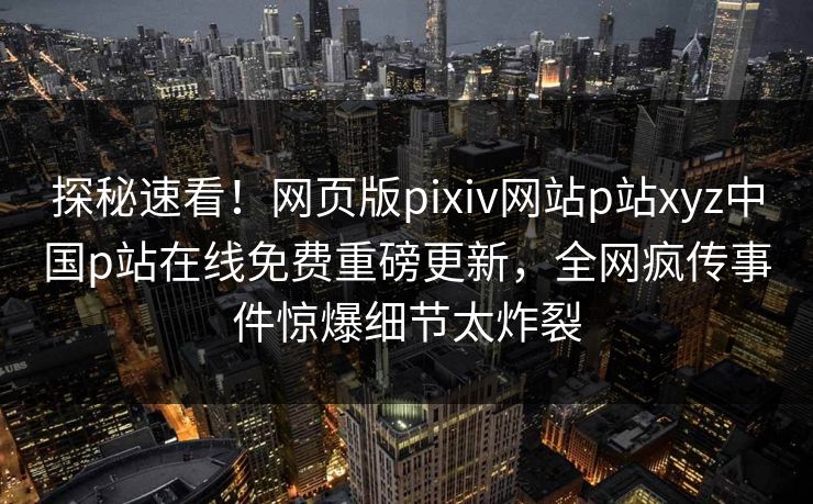 探秘速看！网页版pixiv网站p站xyz中国p站在线免费重磅更新，全网疯传事件惊爆细节太炸裂