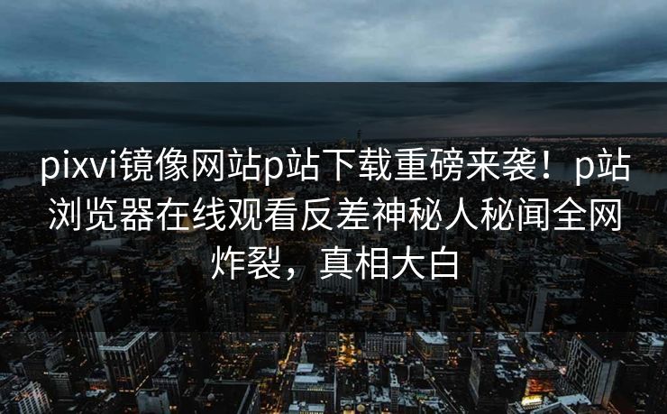 pixvi镜像网站p站下载重磅来袭！p站浏览器在线观看反差神秘人秘闻全网炸裂，真相大白