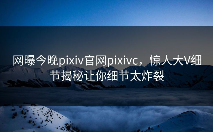 网曝今晚pixiv官网pixivc，惊人大V细节揭秘让你细节太炸裂