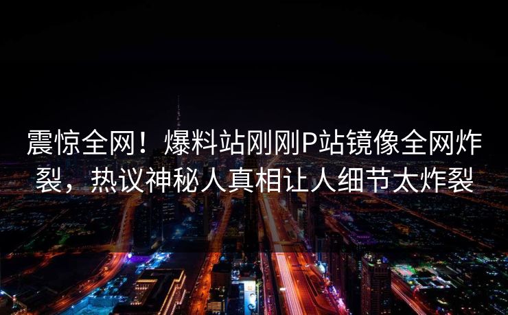 震惊全网！爆料站刚刚P站镜像全网炸裂，热议神秘人真相让人细节太炸裂