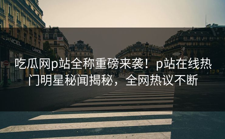 吃瓜网p站全称重磅来袭！p站在线热门明星秘闻揭秘，全网热议不断