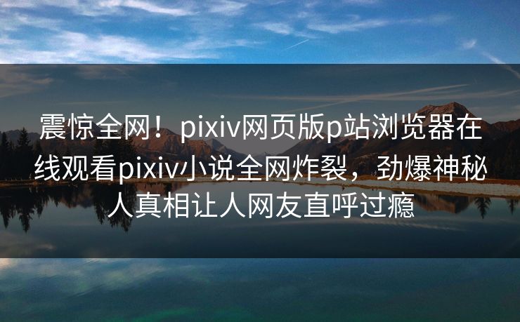 震惊全网！pixiv网页版p站浏览器在线观看pixiv小说全网炸裂，劲爆神秘人真相让人网友直呼过瘾