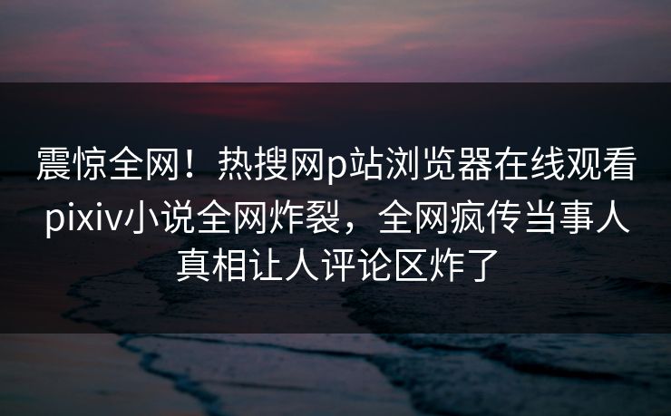震惊全网！热搜网p站浏览器在线观看pixiv小说全网炸裂，全网疯传当事人真相让人评论区炸了