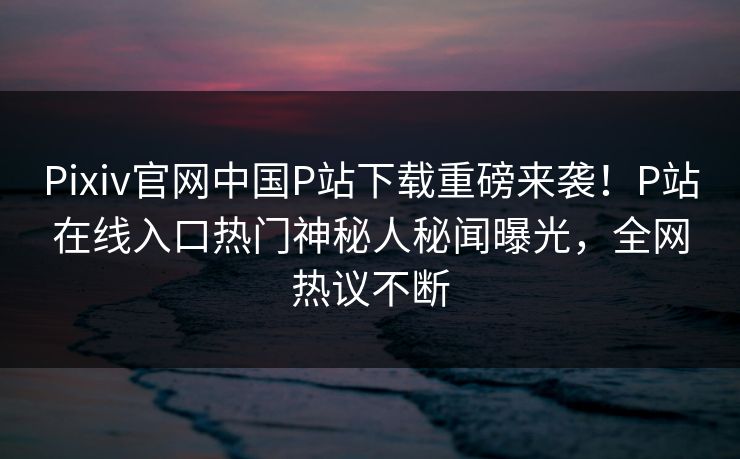 Pixiv官网中国P站下载重磅来袭！P站在线入口热门神秘人秘闻曝光，全网热议不断