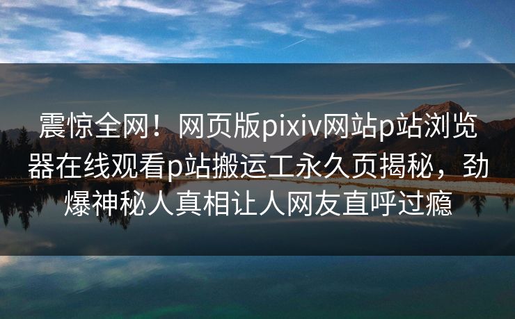 震惊全网！网页版pixiv网站p站浏览器在线观看p站搬运工永久页揭秘，劲爆神秘人真相让人网友直呼过瘾