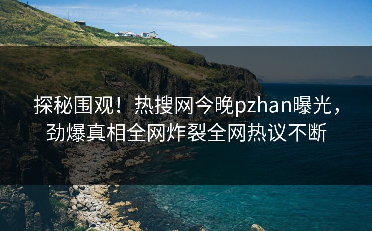 探秘围观！热搜网今晚pzhan曝光，劲爆真相全网炸裂全网热议不断