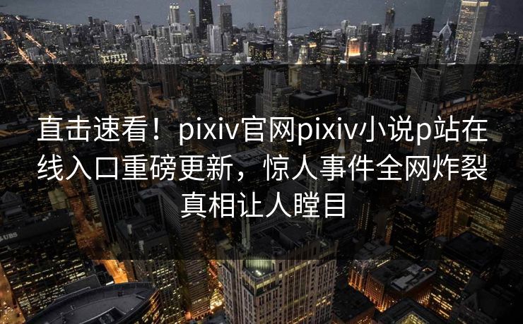 直击速看！pixiv官网pixiv小说p站在线入口重磅更新，惊人事件全网炸裂真相让人瞠目