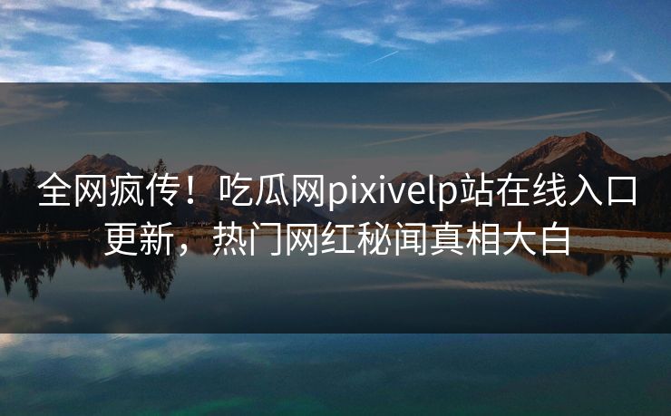 全网疯传！吃瓜网pixivelp站在线入口更新，热门网红秘闻真相大白