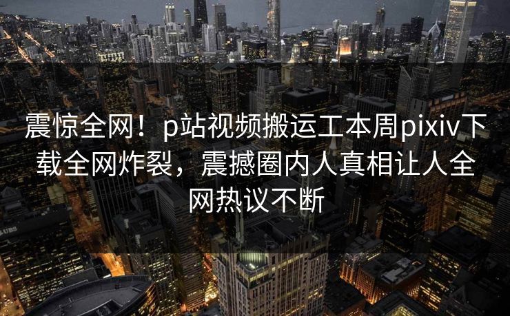 震惊全网！p站视频搬运工本周pixiv下载全网炸裂，震撼圈内人真相让人全网热议不断