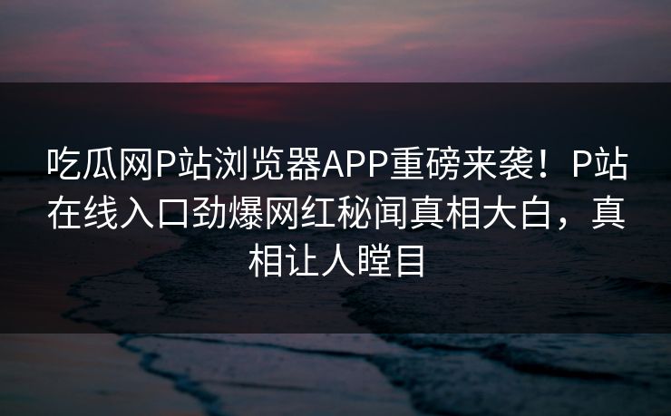 吃瓜网P站浏览器APP重磅来袭！P站在线入口劲爆网红秘闻真相大白，真相让人瞠目