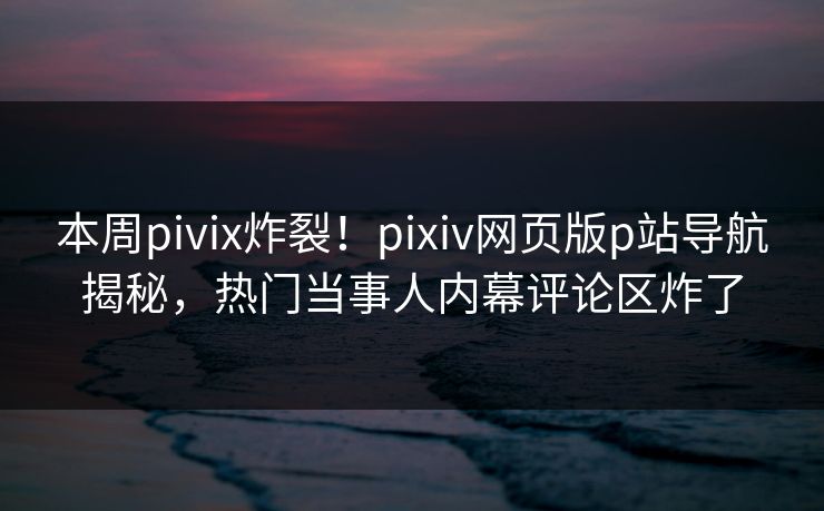 本周pivix炸裂！pixiv网页版p站导航揭秘，热门当事人内幕评论区炸了