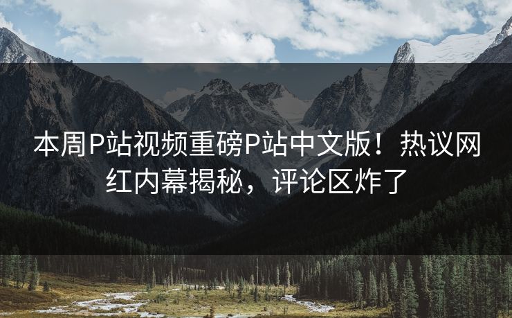 本周P站视频重磅P站中文版！热议网红内幕揭秘，评论区炸了