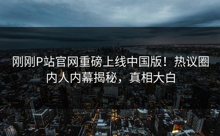 刚刚P站官网重磅上线中国版！热议圈内人内幕揭秘，真相大白