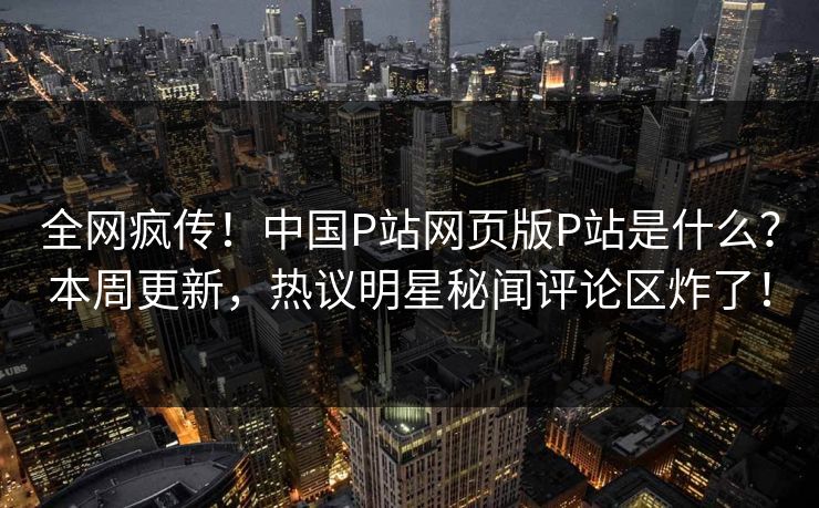 全网疯传！中国P站网页版P站是什么？本周更新，热议明星秘闻评论区炸了！