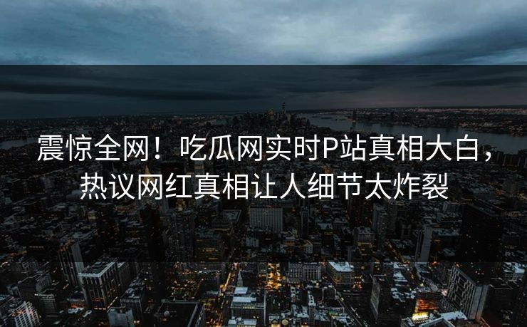 震惊全网！吃瓜网实时P站真相大白，热议网红真相让人细节太炸裂