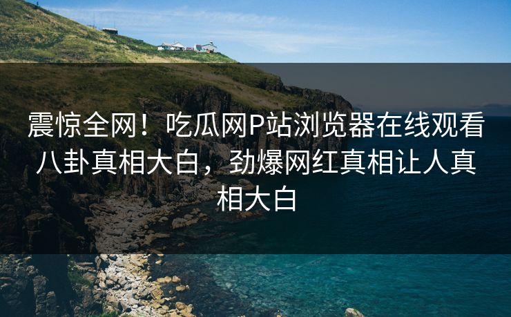 震惊全网！吃瓜网P站浏览器在线观看八卦真相大白，劲爆网红真相让人真相大白