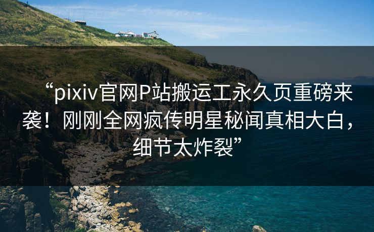 “pixiv官网P站搬运工永久页重磅来袭！刚刚全网疯传明星秘闻真相大白，细节太炸裂”