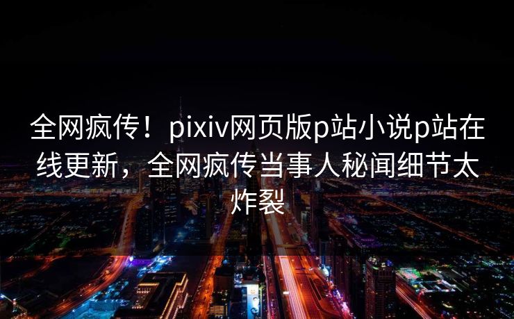 全网疯传！pixiv网页版p站小说p站在线更新，全网疯传当事人秘闻细节太炸裂