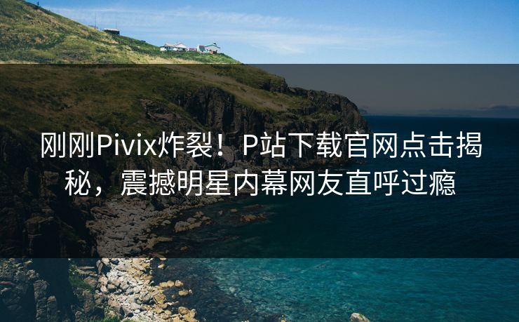 刚刚Pivix炸裂！P站下载官网点击揭秘，震撼明星内幕网友直呼过瘾