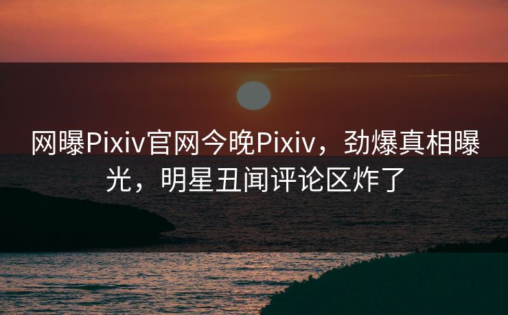 网曝Pixiv官网今晚Pixiv，劲爆真相曝光，明星丑闻评论区炸了