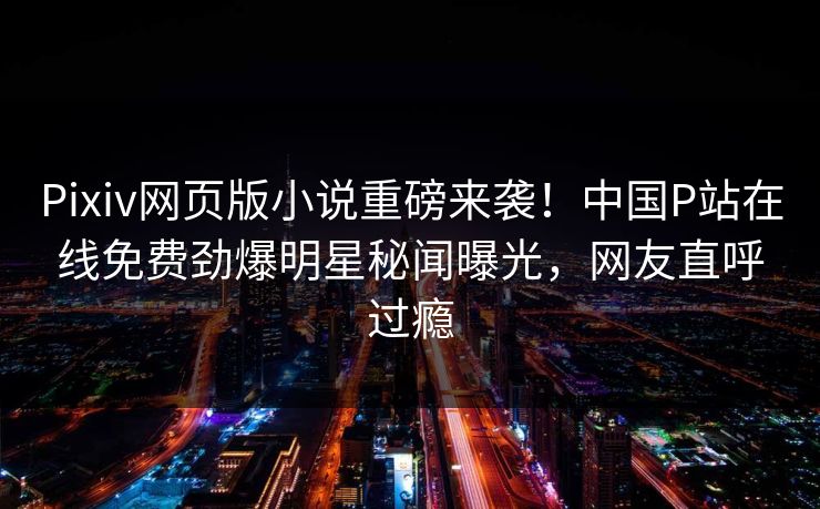 Pixiv网页版小说重磅来袭！中国P站在线免费劲爆明星秘闻曝光，网友直呼过瘾