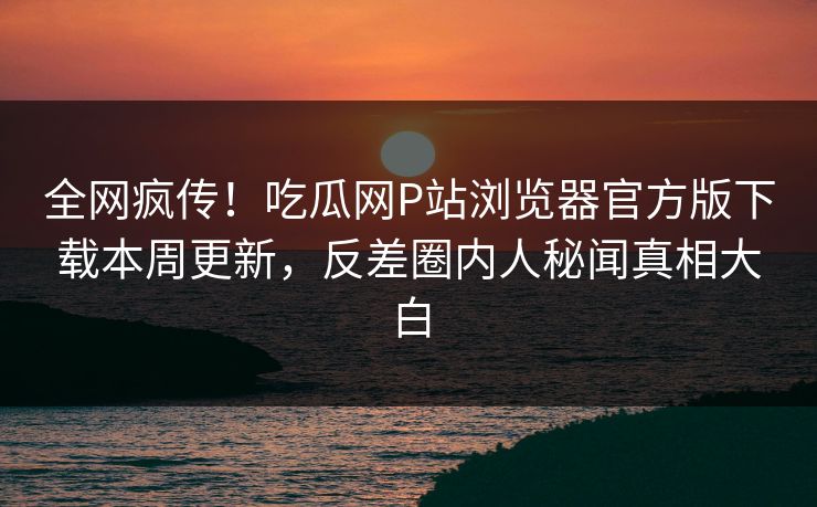全网疯传！吃瓜网P站浏览器官方版下载本周更新，反差圈内人秘闻真相大白