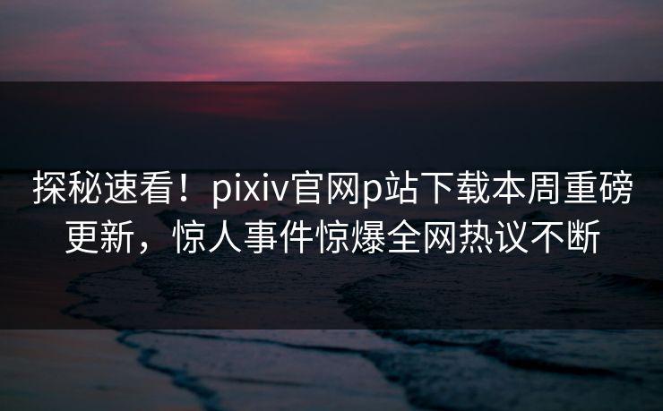 探秘速看！pixiv官网p站下载本周重磅更新，惊人事件惊爆全网热议不断