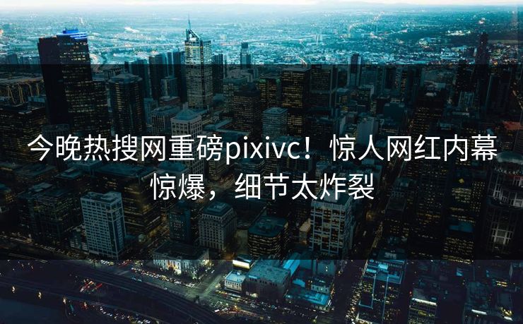 今晚热搜网重磅pixivc！惊人网红内幕惊爆，细节太炸裂