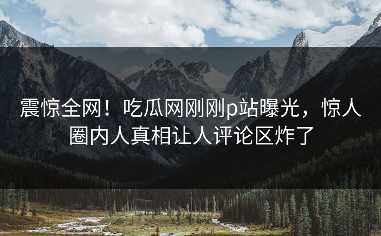 震惊全网！吃瓜网刚刚p站曝光，惊人圈内人真相让人评论区炸了
