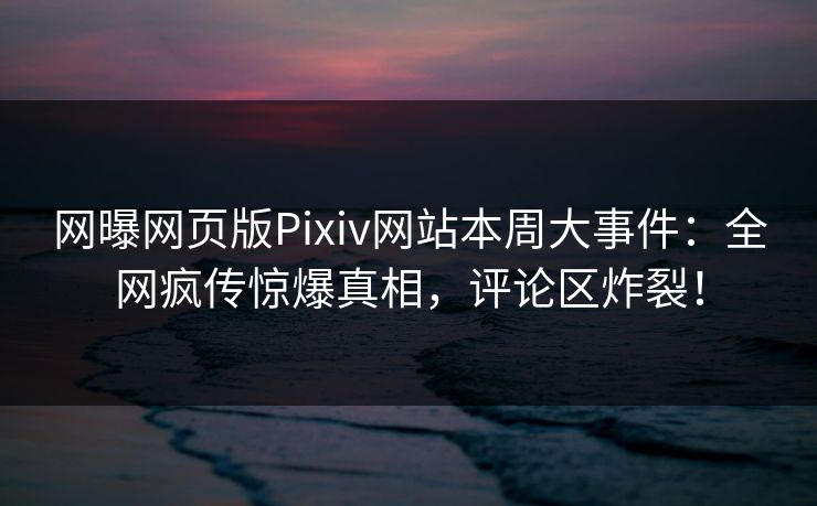 网曝网页版Pixiv网站本周大事件：全网疯传惊爆真相，评论区炸裂！