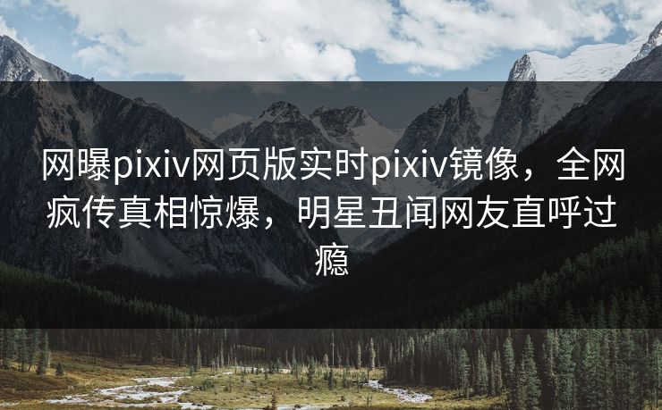 网曝pixiv网页版实时pixiv镜像，全网疯传真相惊爆，明星丑闻网友直呼过瘾