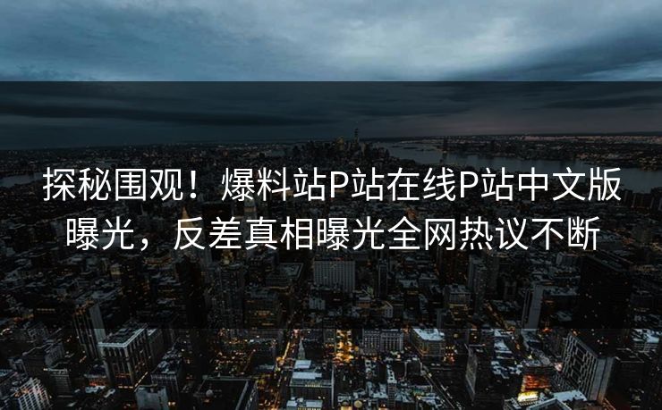 探秘围观！爆料站P站在线P站中文版曝光，反差真相曝光全网热议不断