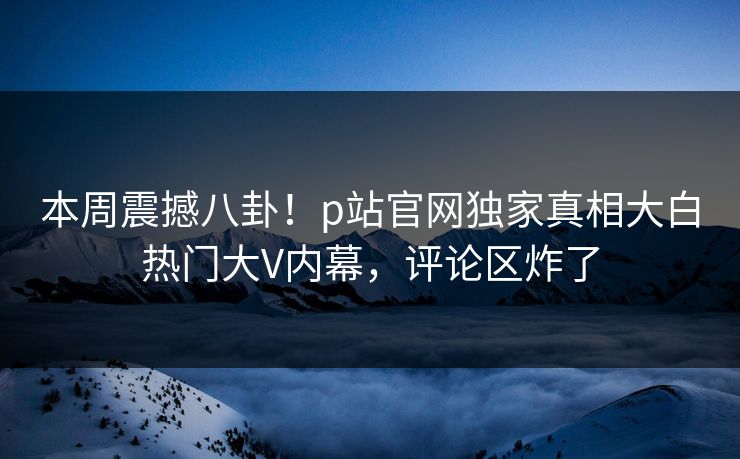 本周震撼八卦！p站官网独家真相大白热门大V内幕，评论区炸了