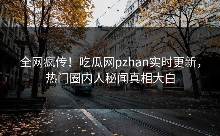 全网疯传！吃瓜网pzhan实时更新，热门圈内人秘闻真相大白