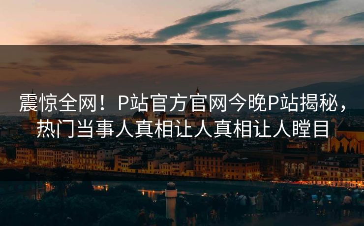 震惊全网！P站官方官网今晚P站揭秘，热门当事人真相让人真相让人瞠目