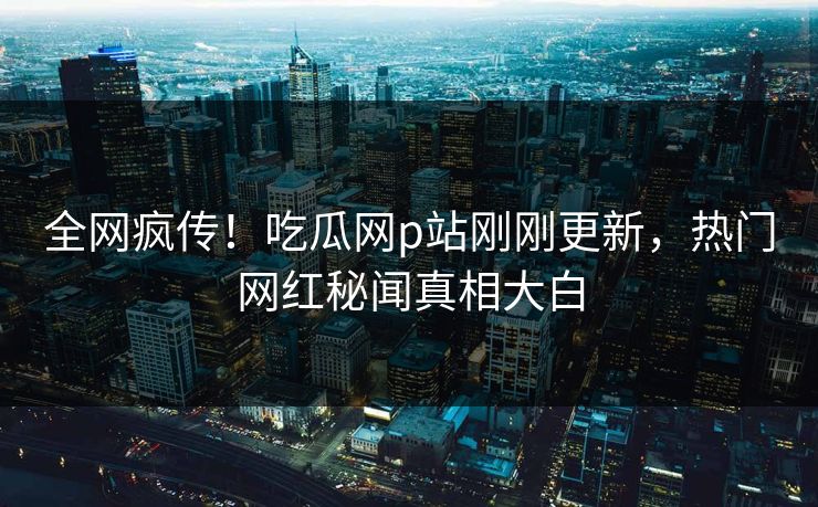 全网疯传！吃瓜网p站刚刚更新，热门网红秘闻真相大白